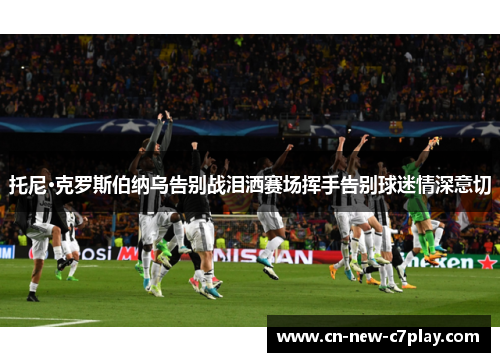 托尼·克罗斯伯纳乌告别战泪洒赛场挥手告别球迷情深意切