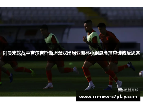 阿曼末轮战平吉尔吉斯斯坦双双出局亚洲杯小组悬念落幕谁该反思各