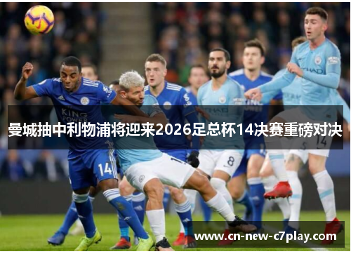 曼城抽中利物浦将迎来2026足总杯14决赛重磅对决